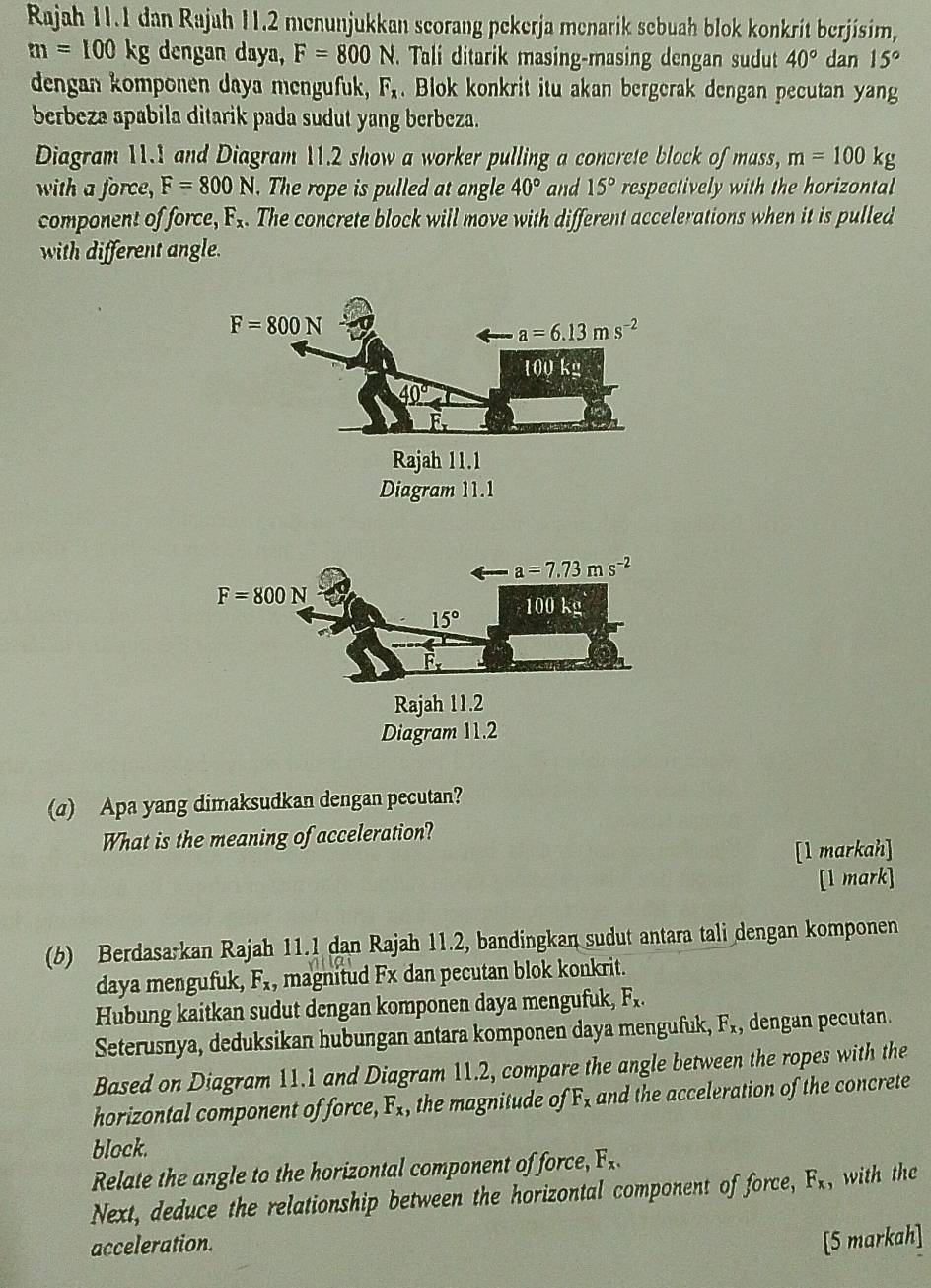 Rajah 11.1 dan Rajah 11.2 menunjukkan scorang pekerja menarik sebuah blok konkrit berjisim,
m=100kg dengan daya, F=800 N. Tali ditarik masing-masing dengan sudut 40° dan 15°
dengan komponen daya mengufuk, F_x. Blok konkrit itu akan bergerak dengan pecutan yang
berbeza apabila ditarik pada sudut yang berbeza.
Diagram 11.1 and Diagram 11.2 show a worker pulling a concrete block of mass, m=100kg
with a force, F=800N. The rope is pulled at angle 40° and 15° respectively with the horizontal
component of force, F_x. The concrete block will move with different accelerations when it is pulled
with different angle.
Diagram 11.2
(a) Apa yang dimaksudkan dengan pecutan?
What is the meaning of acceleration?
[1 markah]
[1 mark]
(b) Berdasa:kan Rajah 11.1 dan Rajah 11.2, bandingkan sudut antara tali dengan komponen
daya mengufuk, F_x , magnitud Fx dan pecutan blok konkrit.
Hubung kaitkan sudut dengan komponen daya mengufuk, F_x.
Seterusnya, deduksikan hubungan antara komponen daya mengufuk, F_x , dengan pecutan.
Based on Diagram 11.1 and Diagram 11.2, compare the angle between the ropes with the
horizontal component of force, F_x, , the magnitude of F_x and the acceleration of the concrete
block.
Relate the angle to the horizontal component of force, F_x.
Next, deduce the relationship between the horizontal component of force, F_x with th 
acceleration. [5 markah]