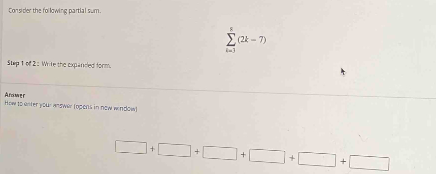 Consider the following partial sum.
sumlimits _(k=3)^8(2k-7)
Step 1 of 2 : Write the expanded form. 
Answer 
How to enter your answer (opens in new window)
□ +□ +□ +□ +□ +□