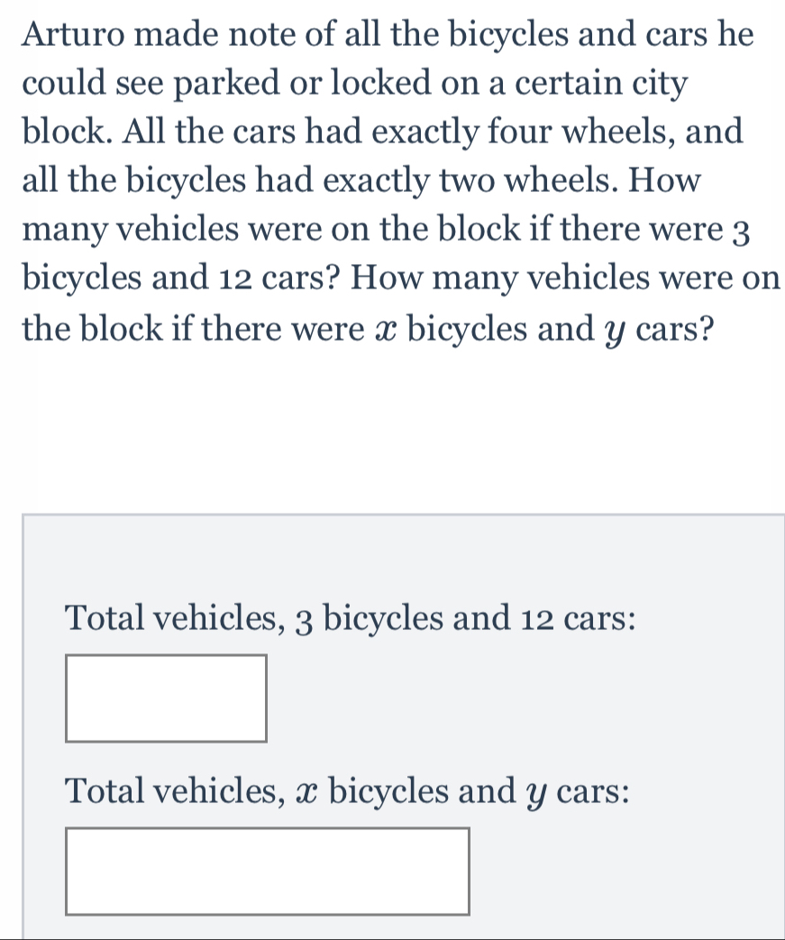 Arturo made note of all the bicycles and cars he
could see parked or locked on a certain city
block. All the cars had exactly four wheels, and
all the bicycles had exactly two wheels. How
many vehicles were on the block if there were 3
bicycles and 12 cars? How many vehicles were on
the block if there were x bicycles and y cars?
Total vehicles, 3 bicycles and 12 cars:
Total vehicles, x bicycles and y cars: