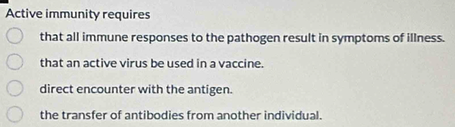 Active immunity requires
that all immune responses to the pathogen result in symptoms of illness.
that an active virus be used in a vaccine.
direct encounter with the antigen.
the transfer of antibodies from another individual.