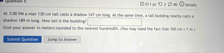 つ 3 $98 Details 
At 3:00 PM a man 130 cm tall casts a shadow 147 cm long. At the same time, a tall building nearby casts a 
shadow 189 m long. How tall is the building? x_x,a_1)(x_2,a_3)
Give your answer in meters rounded to the nearest hundredth. (You may need the fact that 100cm=1m.) 
Submit Question Jump to Answer