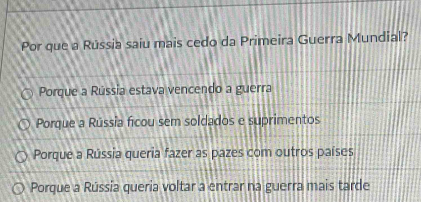 Por que a Rússia saiu mais cedo da Primeira Guerra Mundial?
Porque a Rússia estava vencendo a guerra
Porque a Rússia ficou sem soldados e suprimentos
Porque a Rússia queria fazer as pazes com outros países
Porque a Rússia queria voltar a entrar na guerra mais tarde