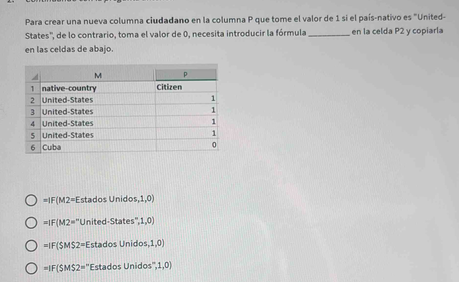 Para crear una nueva columna ciudadano en la columna P que tome el valor de 1 si el país-nativo es "United-
States'', de lo contrario, toma el valor de 0, necesita introducir la fórmula _en la celda P2 y copiarla
en las celdas de abajo.
=IF(M2=Es stados Unidos ,1,0)
=IF(M2= ''United-States'', 1.0)
=IF(SM$2= Estados Unido s,1,0)
=IF(SM$2= "Estados Unidos" 1,0)