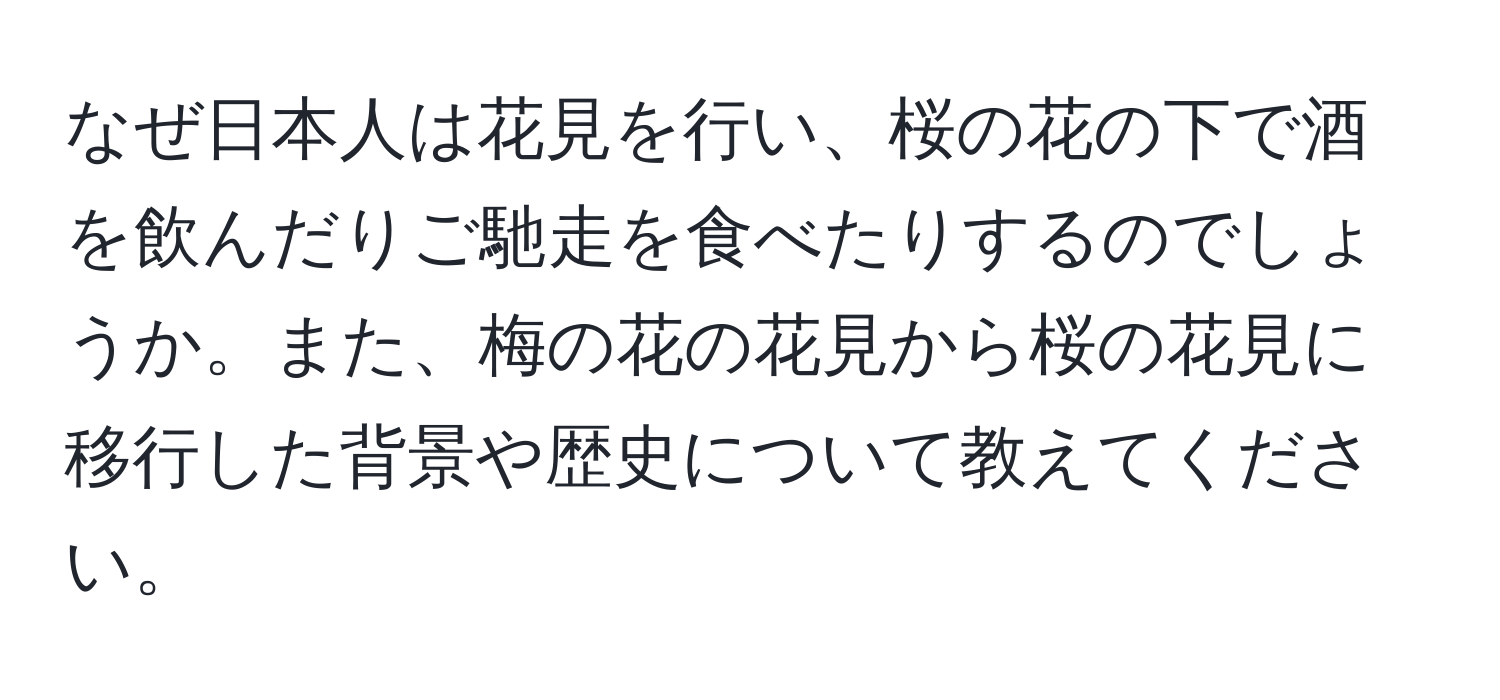 なぜ日本人は花見を行い、桜の花の下で酒を飲んだりご馳走を食べたりするのでしょうか。また、梅の花の花見から桜の花見に移行した背景や歴史について教えてください。