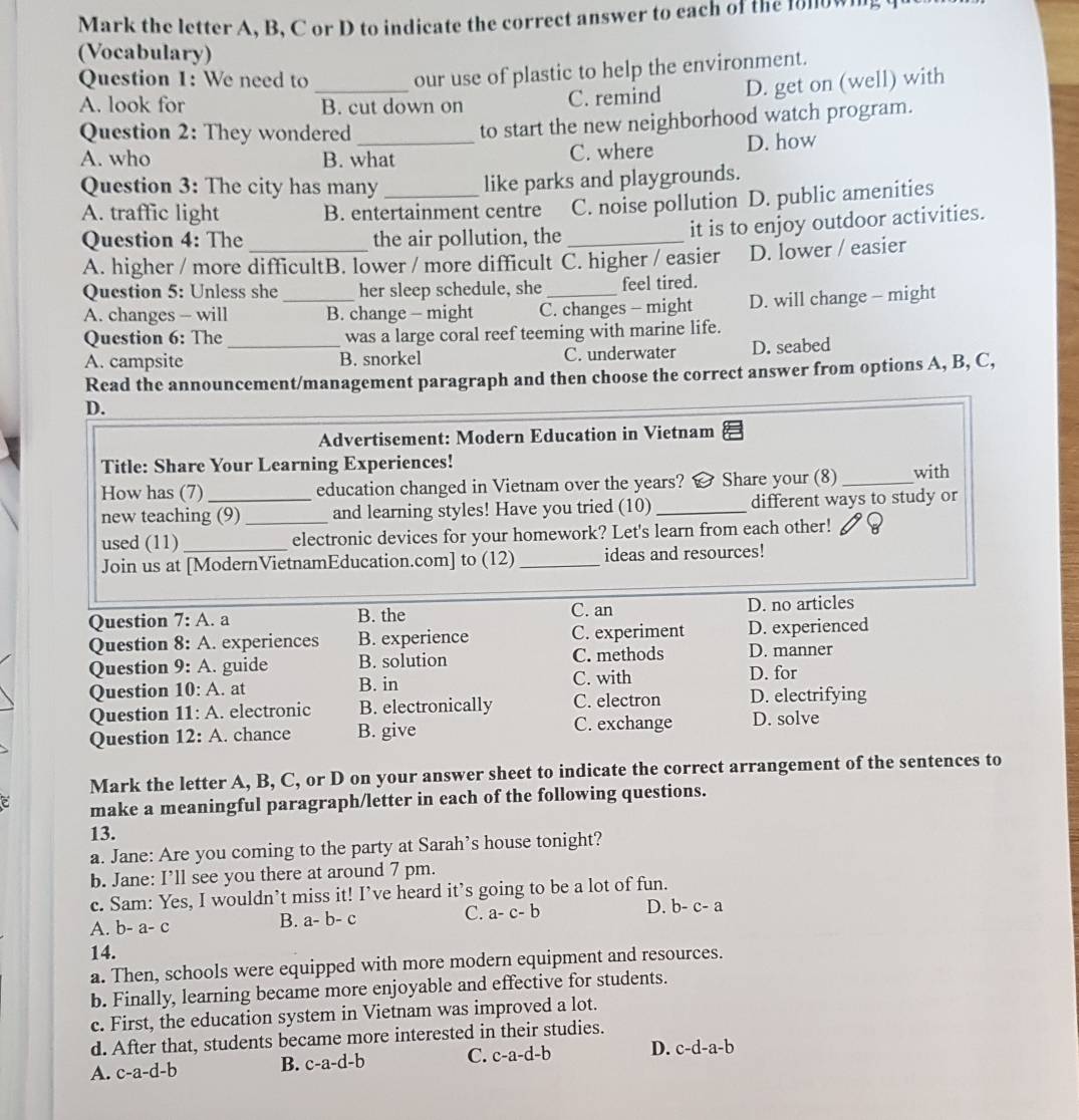 Mark the letter A, B, C or D to indicate the correct answer to each of the follown
(Vocabulary)
Question 1: We need to_
our use of plastic to help the environment.
A. look for B. cut down on C. remind D. get on (well) with
Question 2: They wondered_
to start the new neighborhood watch program.
A. who B. what C. where D. how
Question 3: The city has many
like parks and playgrounds.
A. traffic light B. entertainment centre C. noise pollution D. public amenities
Question 4: The the air pollution, the_
it is to enjoy outdoor activities.
A. higher / more difficultB. lower / more difficult C. higher / easier D. lower / easier
Question 5: Unless she _her sleep schedule, she _feel tired.
A. changes - will B. change - might C. changes - might D. will change - might
Question 6: The was a large coral reef teeming with marine life.
A. campsite _B. snorkel C. underwater D. seabed
Read the announcement/management paragraph and then choose the correct answer from options A, B, C,
D.
Advertisement: Modern Education in Vietnam
Title: Share Your Learning Experiences!
How has (7) _education changed in Vietnam over the years?   Share your (8)_ with
new teaching (9)_ and learning styles! Have you tried (10) _different ways to study or
used (11)_ electronic devices for your homework? Let's learn from each other!
Join us at [ModernVietnamEducation.com] to (12) _ideas and resources!
Question 7:A. a B. the C. an D. no articles
Question 8:A. experiences B. experience C. experiment D. experienced
Question 9:A.. guide B. solution C. methods D. manner
C. with
Question 10:A. at B. in D. for
Question 11:A. electronic B. electronically C. electron D. electrifying
Question 12:A. chance B. give C. exchange D. solve
Mark the letter A, B, C, or D on your answer sheet to indicate the correct arrangement of the sentences to
make a meaningful paragraph/letter in each of the following questions.
13.
a. Jane: Are you coming to the party at Sarah’s house tonight?
b. Jane: I’ll see you there at around 7 pm.
c. Sam: Yes, I wouldn’t miss it! I’ve heard it’s going to be a lot of fun.
C. a-c-b
D. b-c-a
A. b-a-c
B. a-b-c
14.
a. Then, schools were equipped with more modern equipment and resources.
b. Finally, learning became more enjoyable and effective for students.
c. First, the education system in Vietnam was improved a lot.
d. After that, students became more interested in their studies.
A. c-a-d-b B. c-a-d-b C. c-a-d-b D. c-d-a-b