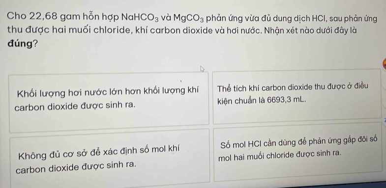 Cho 22,68 gam hỗn hợp Nal HCO_3 và MgCO_3 phản ứng vừa đủ dung dịch HCI, sau phản ứng
thu được hai muối chloride, khí carbon dioxide và hơi nước. Nhận xét nào dưới đây là
đúng?
Khối lượng hơi nước lớn hơn khối lượng khí Thể tích khí carbon dioxide thu được ở điều
carbon dioxide được sinh ra. kiện chuẩn là 6693,3 mL.
Không đủ cơ sở để xác định số mol khí Số mol HCI cần dùng để phản ứng gắp đôi số
carbon dioxide được sinh ra. mol hai muối chloride được sinh ra.