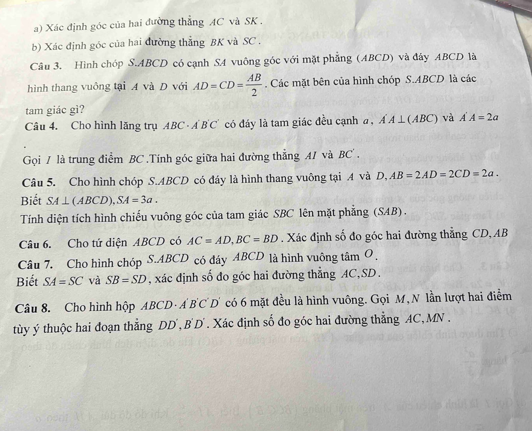 Xác định góc của hai đường thẳng AC và SK. 
b) Xác định góc của hai đường thẳng BK và SC. 
Câu 3. Hình chóp S. ABCD có cạnh SA vuông góc với mặt phẳng (ABCD) và đáy ABCD là 
hình thang vuông tại A và D với AD=CD= AB/2 . Các mặt bên của hình chóp S. ABCD là các 
tam giác gì? 
Câu 4. Cho hình lăng trụ ABC · AB'C' có đáy là tam giác đều cạnh a, Á A ⊥(A BC và A'A=2a
Gọi I là trung điểm BC.Tính góc giữa hai đường thẳng AI và BC. 
Câu 5. Cho hình chóp S. ABCD có đáy là hình thang vuông tại A và D, AB=2AD=2CD=2a. 
Biết SA⊥ (ABCD), SA=3a. 
Tính diện tích hình chiếu vuông góc của tam giác SBC lên mặt phẳng (SAB). 
Câu 6. Cho tứ diện ABCD có AC=AD, BC=BD. Xác định số đo góc hai đường thẳng CD, AB
Câu 7. Cho hình chóp S. ABCD có đáy ABCD là hình vuông tan O. 
Biết SA=SC và SB=SD , xác định số đo góc hai đường thẳng AC, SD. 
Câu 8. Cho hình hộp ABCD · A 'B'C'D có 6 mặt đều là hình vuông. Gọi M,N lần lượt hai điểm 
ty ý thuộc hai đoạn thắng DD , B'D T. Xác định số đo góc hai đường thẳng AC, MN.