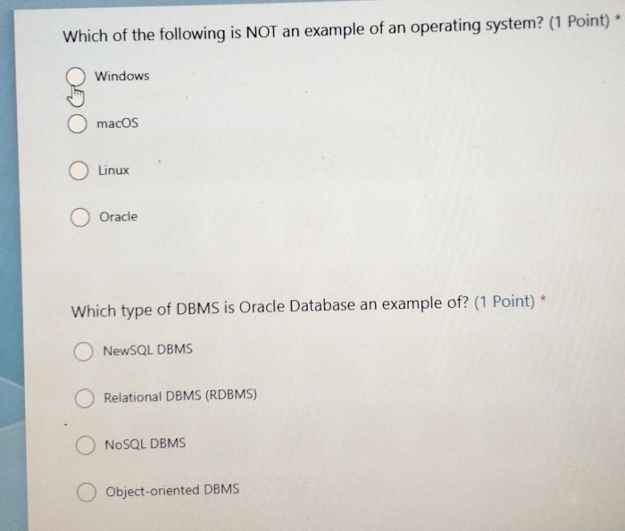 Which of the following is NOT an example of an operating system? (1 Point) *
Windows
macOS
Linux
Oracle
Which type of DBMS is Oracle Database an example of? (1 Point) *
NewSQL DBMS
Relational DBMS (RDBMS)
NoSQL DBMS
Object-oriented DBMS