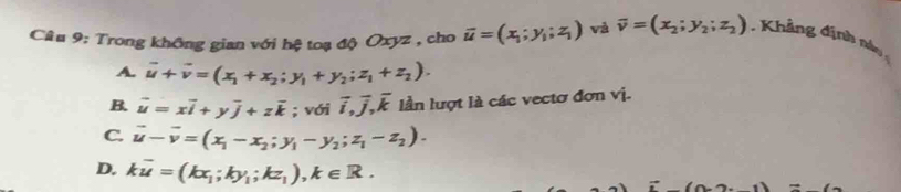 Trong không gian với hệ toạ độ Oxyz , cho overline u=(x_1;y_1;z_1) và overline v=(x_2;y_2;z_2). Khảng định nào
A. vector u+vector v=(x_1+x_2;y_1+y_2; z_1+z_2).
B. vector u=xvector i+yvector j+zvector k; với overline i, overline j, overline k lần lượt là các vectơ đơn vị.
C. vector u-vector v=(x_1-x_2;y_1-y_2;z_1-z_2).
D. koverline u=(kx_1;ky_1;kz_1), k∈ R.