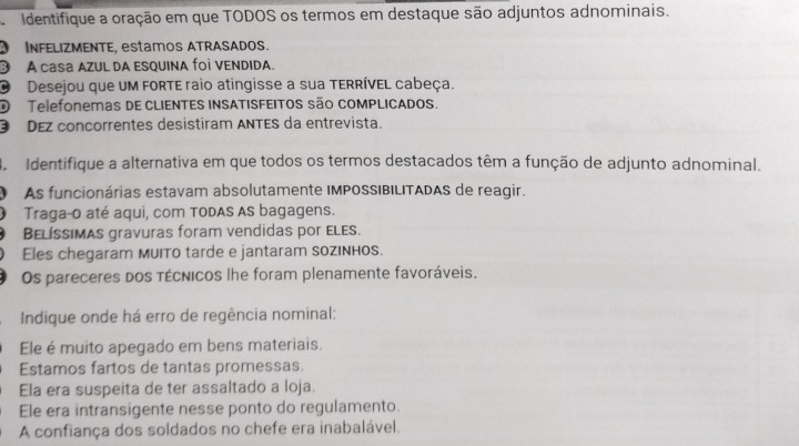 Identifique a oração em que TODOS os termos em destaque são adjuntos adnominais.
O INFELIZMENTE, estamos ATRASADos.
③ A casa AZUL DA ESQUINA foi VENDIDA.
O Desejou que um FoRTE raio atingisse a sua TERRÍVEL cabeça.
O Telefonemas dE CLIENTES INSATISFEITos são coMPLICADos.
③ DEz concorrentes desistiram ANTES da entrevista.
4 Identifique a alternativa em que todos os termos destacados têm a função de adjunto adnominal.
O As funcionárias estavam absolutamente IMPOSSIBILITADAS de reagir.
O Traga-o até aqui, com TODAS AS bagagens.
Belíssimas gravuras foram vendidas por ELEs.
Eles chegaram MuITo tarde e jantaram soziNhos.
Os pareceres dos técnicos lhe foram plenamente favoráveis.
Indique onde há erro de regência nominal:
Ele é muito apegado em bens materiais.
Estamos fartos de tantas promessas.
Ela era suspeita de ter assaltado a loja.
Ele era intransigente nesse ponto do regulamento.
A confiança dos soldados no chefe era inabalável.