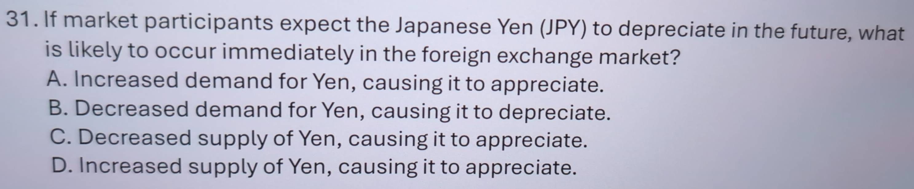 If market participants expect the Japanese Yen (JPY) to depreciate in the future, what
is likely to occur immediately in the foreign exchange market?
A. Increased demand for Yen, causing it to appreciate.
B. Decreased demand for Yen, causing it to depreciate.
C. Decreased supply of Yen, causing it to appreciate.
D. Increased supply of Yen, causing it to appreciate.