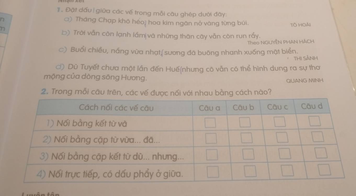 Đặt dấu| giữa các vế trong mỗi câu ghép dưới đây: 
n 
ơ) Tháng Chạp khô héo) hoa kim ngān nở vàng từng búi. 
TÔ HOải 
n 
b) Trời vẫn còn lạnh lắm|và những thân cây vẫn còn run rẩy. 
Theo NGUYÊN PHAN HÁCH 
c) Buổi chiều, nắng vừa nhạt(sương đã buông nhanh xuống mặt biển. 
THI SẢNH 
c) Dù Tuyết chưa một lần đến Huế(nhưng cô vẫn có thể hình dung ra sự thơ 
mộng của dòng sông Hương. 
QUANG MINH 
2. Trong mỗi câu trên, các vế được nối với nhau bằng cách nào?