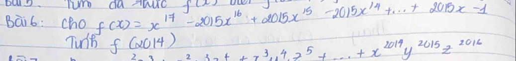 balo. Tum da huc 
Bai6: cho f(x)=x^(17)-2015x^(16)+2015x^(15)-2015x^(14)+·s +2015x-1 f(x)
Tunt f(2014) 2^(33)x^4+x^3y^4z^5+·s +x^(2014)y^(2015)z^(2016)
2