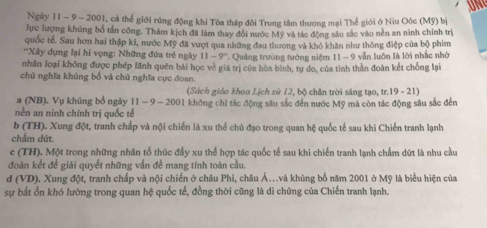 UNL
Ngày 11 - 9 - 2001, cả thế giới rúng động khi Tòa tháp đôi Trung tâm thương mại Thế giới ở Niu Oóc (Mỹ) bị
lực lượng khủng bố tần công. Thàm kịch đã làm thay đổi nước Mỹ và tác động sâu sắc vào nền an ninh chính trị
quốc tế. Sau hơn hai thập kỉ, nước Mỹ đã vượt qua những đau thương và khó khăn như thông điệp của bộ phim
''Xây dựng lại hi vọng: Những đứa trẻ ngày 11 - 9''. Quảng trường tưởng niệm 11 - 9 vẫn luôn là lời nhấc nhờ
nhân loại không được phép lãnh quên bài học về giá trị của hòa bình, tự do, của tinh thần đoàn kết chống lại
chủ nghĩa khủng bố và chủ nghĩa cực đoan.
(Sách giáo khoa Lịch sử 12, bộ chân trời sáng tạo, tr.19 - 21)
a (NB). Vụ khủng bổ ngày 11 - 9 - 2001 không chỉ tác động sâu sắc đến nước Mỹ mà còn tác động sâu sắc đến
nền an ninh chính trị quốc tế
b (TH). Xung đột, tranh chấp và nội chiến là xu thế chủ đạo trong quan hệ quốc tế sau khi Chiến tranh lạnh
chấm dứt.
c (TH). Một trong những nhân tố thúc đầy xu thế hợp tác quốc tế sau khi chiến tranh lạnh chấm dứt là nhu cầu
đoàn kết đề giải quyết những vấn đề mang tính toàn cầu.
d (VD). Xung đột, tranh chấp và nội chiến ở châu Phi, châu Á..và khủng bố năm 2001 ở Mỹ là biểu hiện của
sự bất ồn khó lường trong quan hệ quốc tế, đồng thời cũng là di chứng của Chiến tranh lạnh.