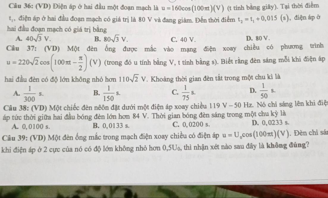 (VD) Điện áp ở hai đầu một đoạn mạch là u=160cos (100π t)(V) (t tính bằng giây). Tại thời điểm
t_1 , điện áp ở hai đầu đoạn mạch có giá trị là 80 V và đang giảm. Đến thời điểm t_2=t_1+0,015(s) , điện áp ở
hai đầu đoạn mạch có giá trị bằng
A. 40sqrt(3)V. B. 80sqrt(3)V. C. 40 V. D. 80 V.
Câu 37: (VD) Một đèn ống được mắc vào mạng điện xoay chiều có phương trình
u=220sqrt(2)cos (100π t- π /2 ) (v ) (trong đó u tính bằng V, t tính bằng s). Biết rằng đèn sáng mỗi khi điện áp
hai đầu đèn có độ lớn không nhỏ hơn 110sqrt(2)V. Khoảng thời gian đèn tắt trong một chu kì là
D.
A.  1/300 s.  1/150 s.  1/75 s.  1/50 s.
B.
C.
Câu 38: (VD) Một chiếc đèn nêôn đặt dưới một điện áp xoay chiều 119 V - 50 Hz. Nó chỉ sáng lên khi điệt
áp tức thời giữa hai đầu bóng đèn lớn hơn 84 V. Thời gian bóng đèn sáng trong một chu kỳ là
A. 0,0100 s. B. 0,0133 s. C. 0,0200 s. D. 0,0233 s.
Câu 39: (VD) Một đèn ống mắc trong mạch điện xoay chiều có điện áp u=U_0cos (100π t)(V). Đèn chỉ sá
khi điện áp ở 2 cực của nó có độ lớn không nhỏ hơn 0,5U₀, thì nhận xét nào sau đây là không đúng?