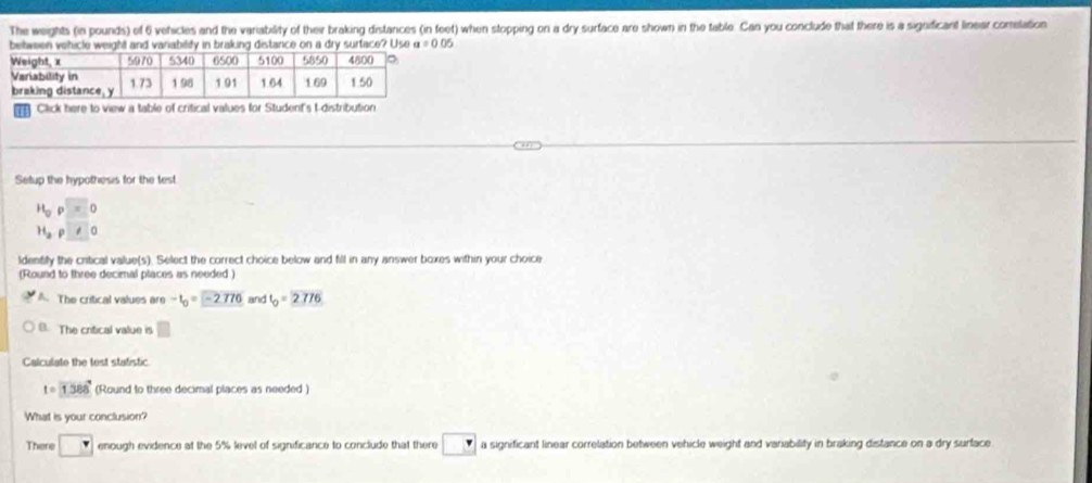 The weights (in pounds) of 6 vehicles and the variability of their braking distances (in feet) when stopping on a dry surface are shown in the table. Can you conclude that there is a significant linear comelation
urface? Use a=0.05
Click here to view a table of critical values for Student's t-distribution
Setup the hypothesis for the test
H_0rho =0
H_2rho □ 0
ldenty the critical value(s). Select the correct choice below and fill in any answer boxes within your choice
(Round to three decimal places as needed )
A. The critical values are -t_0=-2776 and t_0=2776
B. The critical value is □ 
Calculate the test statistic
t=1388° (Round to three decimal places as needed )
What is your conclusion?
There □ enough evidence at the 5% level of significance to conclude that there □ a significant linear correlation between vehicle weight and variability in braking distance on a dry surface