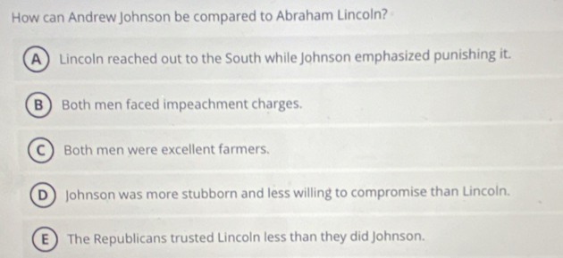 How can Andrew Johnson be compared to Abraham Lincoln?
A Lincoln reached out to the South while Johnson emphasized punishing it.
B  Both men faced impeachment charges.
C )Both men were excellent farmers.
D Johnson was more stubborn and less willing to compromise than Lincoln.
E The Republicans trusted Lincoln less than they did Johnson.