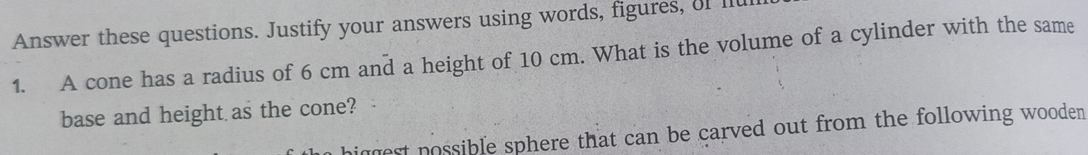 Answer these questions. Justify your answers using words, figures, of II 
1. A cone has a radius of 6 cm and a height of 10 cm. What is the volume of a cylinder with the same 
base and height as the cone? 
niggest possible sphere that can be carved out from the following wooden .