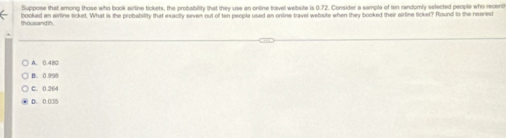 Suppose that among those who book airline tickets, the probability that they use an online travel website is 0.72. Consider a sample of ten randomly selected people who recenti
booked an airline ticket. What is the probability that exactly seven out of ten people used an online travei website when they booked their airline ticket? Round to the nearest
thousandth.
A. 0.480
B. 0.998
C. 0.264
D. 0.035