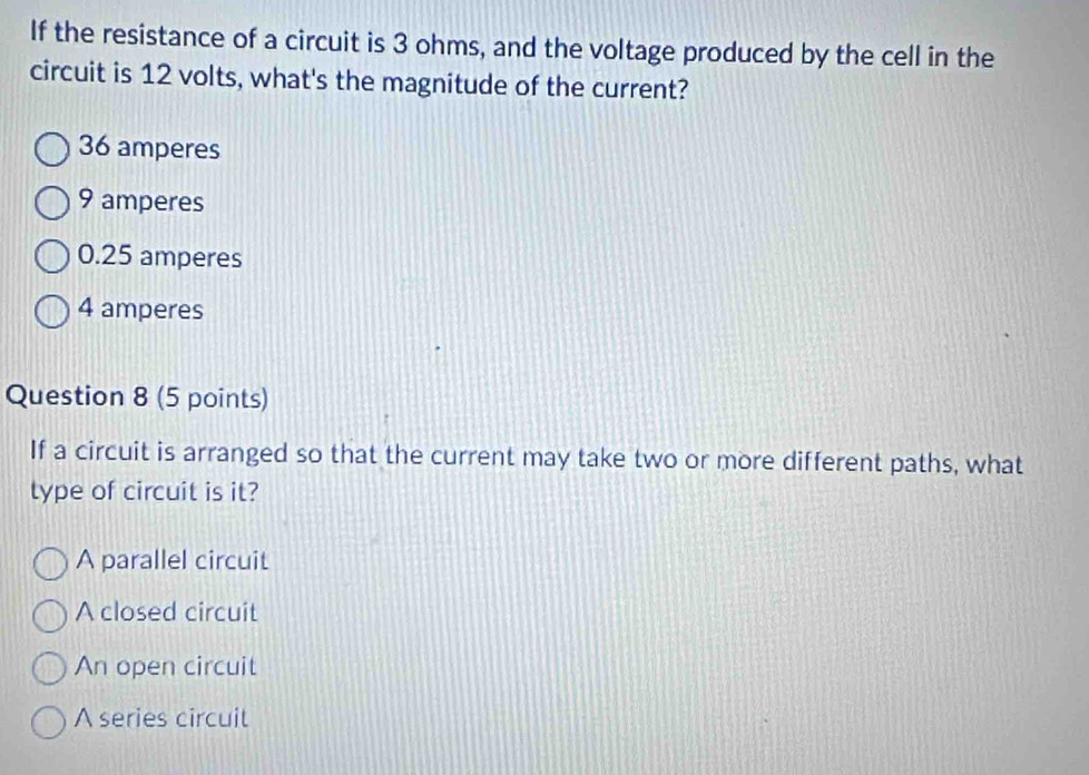 If the resistance of a circuit is 3 ohms, and the voltage produced by the cell in the
circuit is 12 volts, what's the magnitude of the current?
36 amperes
9 amperes
0.25 amperes
4 amperes
Question 8 (5 points)
If a circuit is arranged so that the current may take two or more different paths, what
type of circuit is it?
A parallel circuit
A closed circuit
An open circuit
A series circuit