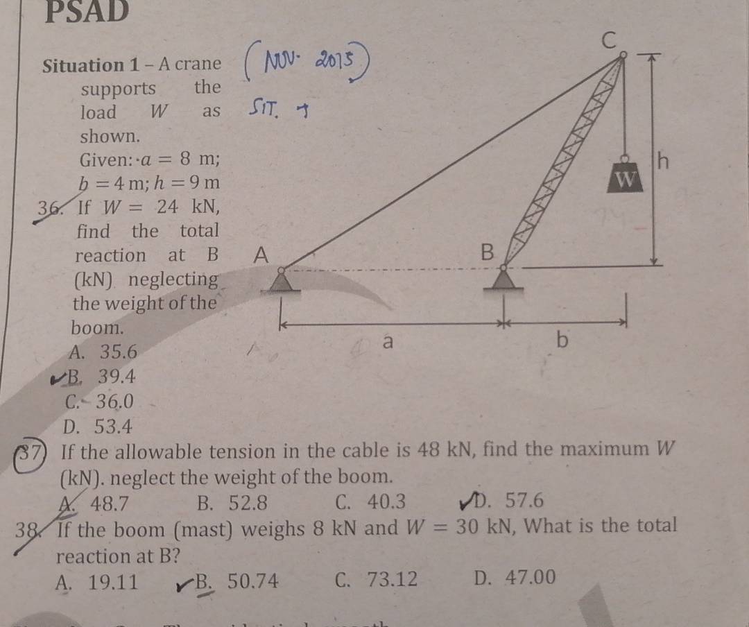 PSAD
Situation 1 - A crane
supports the
load W as
shown.
Given: · a=8m.
b=4m; h=9m
36. If W=24kN, 
find the total
reaction at B
(kN) neglecting
the weight of the
boom.
A. 35.6
B. 39.4
C. 36.0
D. 53.4
37) If the allowable tension in the cable is 48 kN, find the maximum W
(kN). neglect the weight of the boom.
A 48.7 B. 52.8 C. 40.3 D. 57.6
38. If the boom (mast) weighs 8 kN and W=30kN , What is the total
reaction at B?
A. 19.11 B. 50.74 C. 73.12 D. 47.00