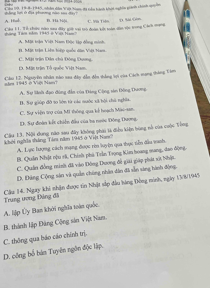 Bài tập trac nghiệm k12- năm học 2024-2025
Diệu
Cầu 10. 19-8-1945, nhân dân Việt Nam đã tiến hành khởi nghĩa giành chính quyền
thắng lợi ở địa phương nào sau đây?
A. Huế. B. Hà Nội. C. Hà Tiên. D. Sài Gòn.
Câu 11. Tổ chức nào sau đây giữ vai trò đoàn kết toàn dân tộc trong Cách mạng
tháng Tám năm 1945 ở Việt Nam?
A. Mặt trận Việt Nam Độc lập đồng minh.
B. Mặt trận Liên hiệp quốc dân Việt Nam.
C. Mặt trận Dân chủ Đông Dương.
D. Mặt trận Tổ quốc Việt Nam.
Câu 12. Nguyên nhân nào sau đây dẫn đến thắng lợi của Cách mạng tháng Tám
năm 1945 ở Việt Nam?
A. Sự lãnh đạo đúng đắn của Đảng Cộng sản Đông Dương.
B. Sự giúp đỡ to lớn từ các nước xã hội chủ nghĩa.
C. Sự viện trợ của Mĩ thông qua kế hoạch Mác-san.
D. Sự đoàn kết chiến đấu của ba nước Đông Dương.
Câu 13. Nội dung nào sau đây không phải là điều kiện bùng nổ của cuộc Tổng
khởi nghĩa tháng Tám năm 1945 ở Việt Nam?
A. Lực lượng cách mạng được rèn luyện qua thực tiễn đấu tranh.
B. Quân Nhật rệu rã, Chính phủ Trần Trọng Kim hoang mang, dao động.
C. Quân đồng minh đã vào Đông Dương để giải giáp phát xít Nhật.
D. Đảng Cộng sản và quần chúng nhân dân đã sẵn sàng hành động.
Câu 14. Ngay khi nhận được tin Nhật sắp đầu hàng Đồng minh, ngày 13/8/1945
Trung ương Đảng đã
A. lập Ủy Ban khởi nghĩa toàn quốc.
B. thành lập Đảng Cộng sản Việt Nam.
C. thông qua báo cáo chính trị.
D. công bố bản Tuyên ngôn độc lập.