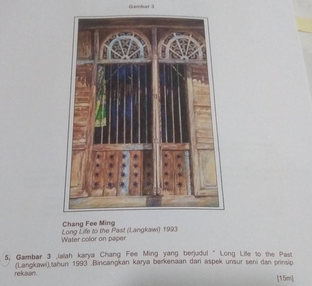 Gambar 3 
Chang Fee Ming 
Long Life to the Past (Langkawi) 1993
Water color on paper 
5. Gambar 3 ialah karya Chang Fee Ming yang berjudul “ Long Life to the Past 
(Langkawi),tahun 1993 .Bincangkan karya berkenaan dari aspek unsur seni dan prinsip 
rekaan. [15m]