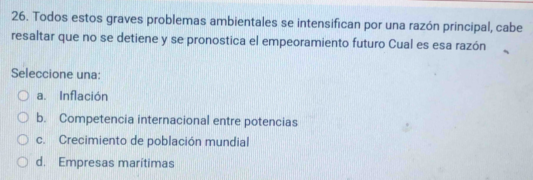 Todos estos graves problemas ambientales se intensifican por una razón principal, cabe
resaltar que no se detiene y se pronostica el empeoramiento futuro Cual es esa razón
Seleccione una:
a. Inflación
b. Competencia internacional entre potencias
c. Crecimiento de población mundial
d. Empresas marítimas