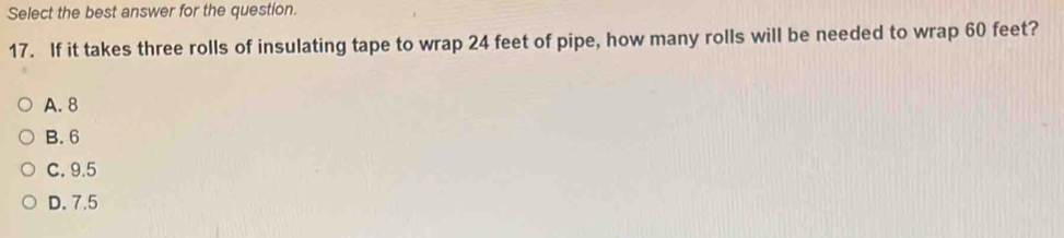 Select the best answer for the question.
17. If it takes three rolls of insulating tape to wrap 24 feet of pipe, how many rolls will be needed to wrap 60 feet?
A. 8
B. 6
C. 9.5
D. 7.5