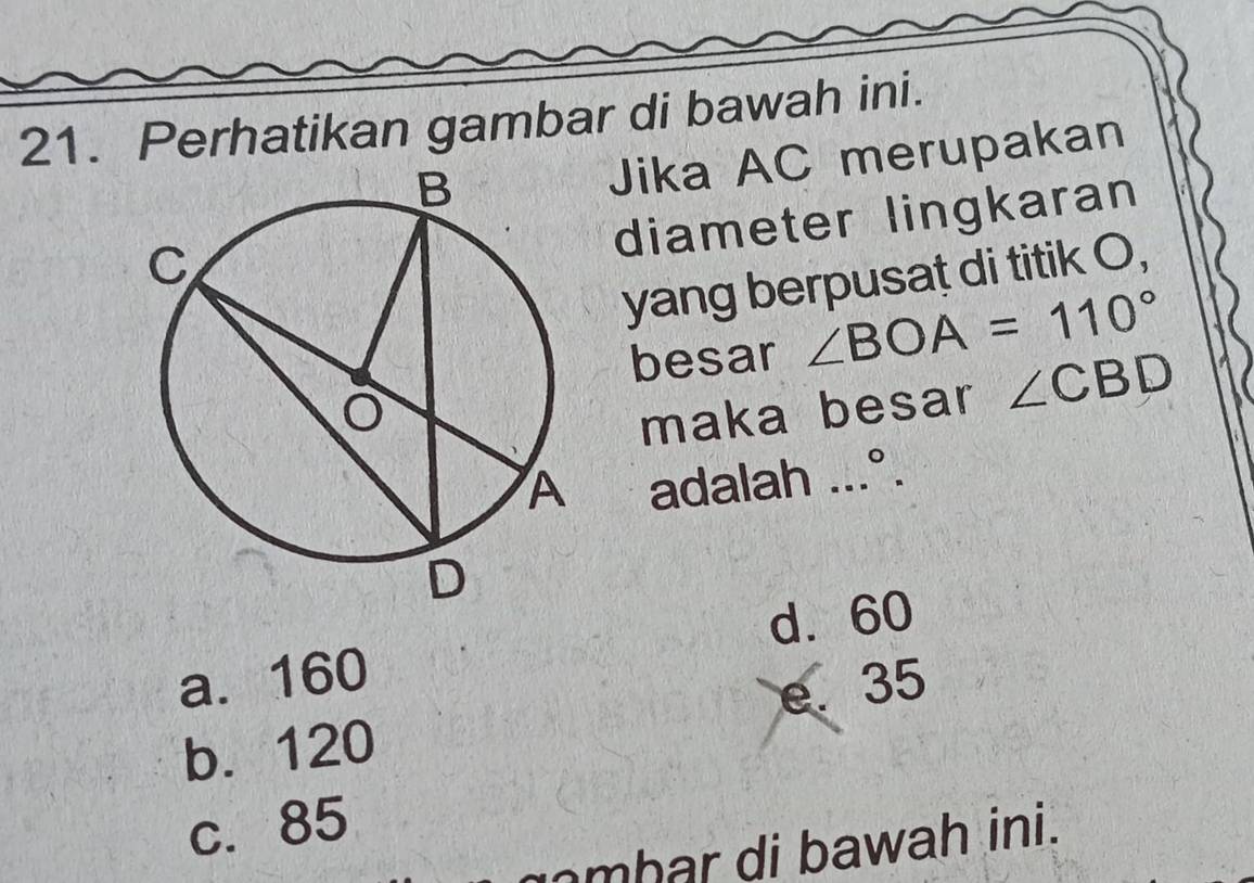 Perhatikan gambar di bawah ini.
Jika AC merupakan
diameter lingkaran
yang berpusaț di titik O,
besar ∠ BOA=110°
maka besar ∠ CBD
adalah ...°.
d. 60
a. 160
b. 120 e. 35
c. 85
mhar di bawah ini.