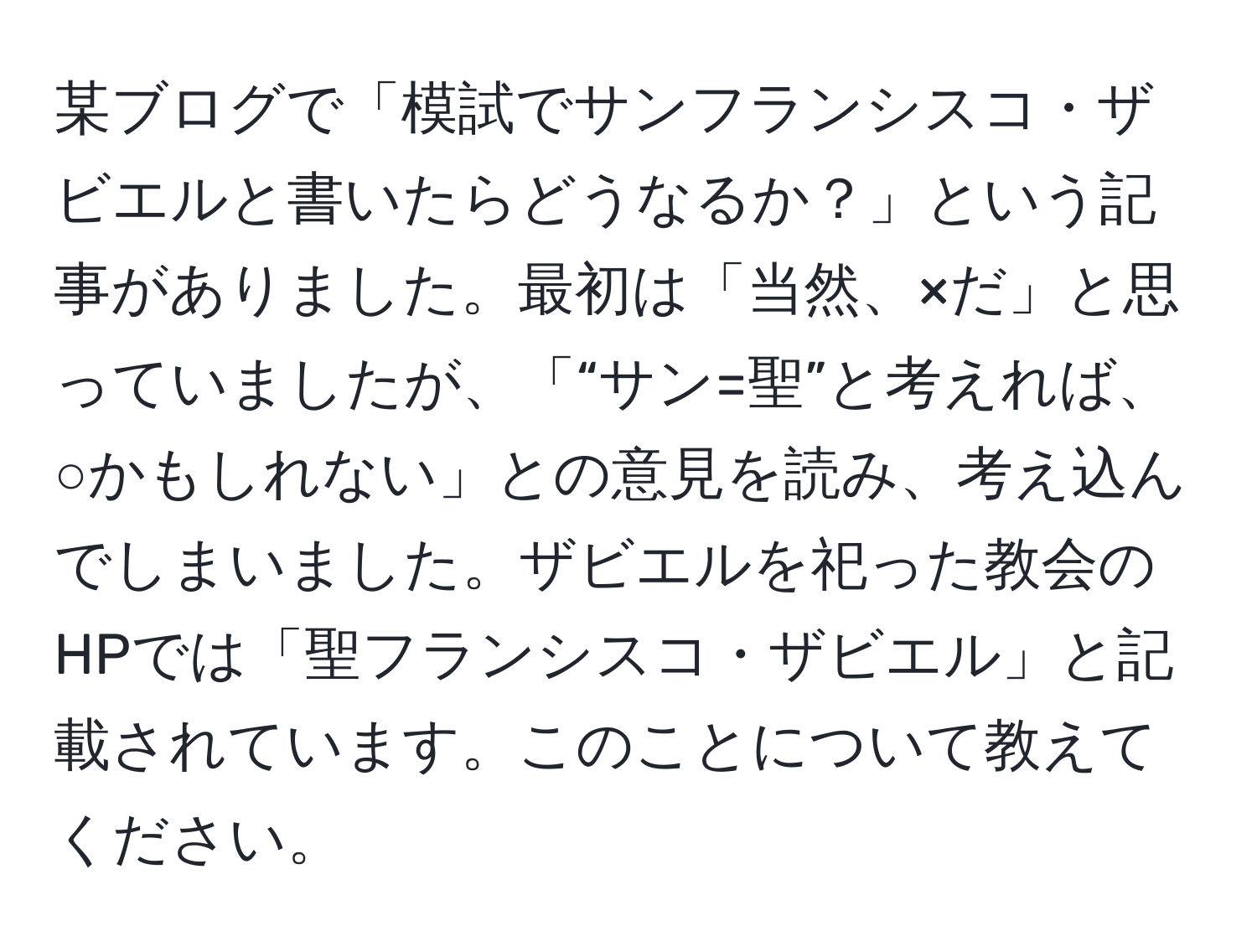 某ブログで「模試でサンフランシスコ・ザビエルと書いたらどうなるか？」という記事がありました。最初は「当然、×だ」と思っていましたが、「“サン=聖”と考えれば、○かもしれない」との意見を読み、考え込んでしまいました。ザビエルを祀った教会のHPでは「聖フランシスコ・ザビエル」と記載されています。このことについて教えてください。