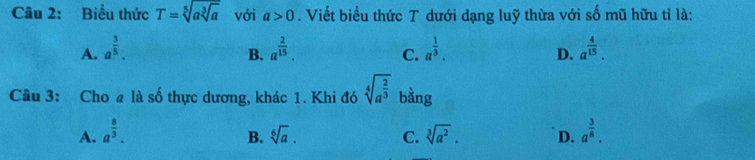 Biểu thức T=sqrt[5](asqrt [3]a) với a>0. Viết biểu thức T dưới dạng luỹ thừa với số mũ hữu tỉ là:
A. a^(frac 3)5. a^(frac 2)15. a^(frac 1)3. a^(frac 4)15. 
B.
C.
D.
Câu 3: Cho # là số thực dương, khác 1. Khi đó sqrt[4](a^(frac 2)3) bằng
A. a^(frac 8)3. sqrt[6](a). C. sqrt[3](a^2). D. a^(frac 3)8. 
B.