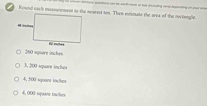 Dur may be uneven becouse questions can be worth more or less (including zero) depending on your ansi
Round each measurement to the nearest ten. Then estimate the area of the rectangle.
260 square inches
3, 200 square inches
4, 500 square inches
4, 000 square inches