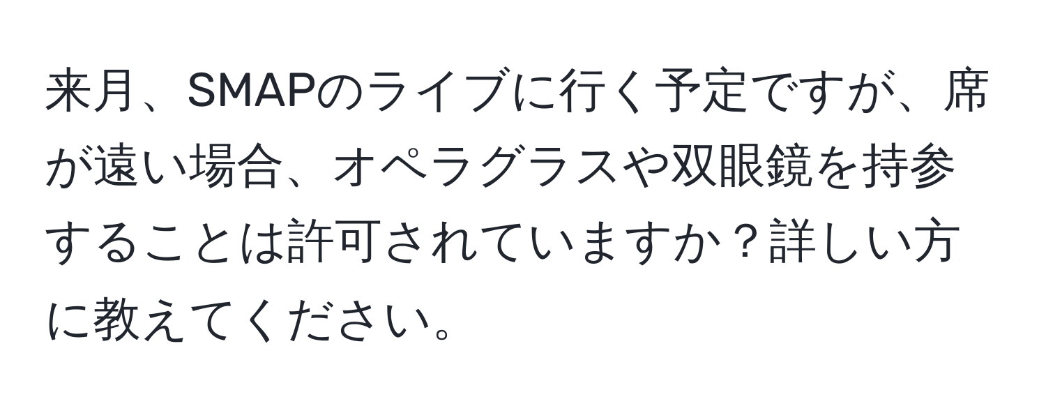 来月、SMAPのライブに行く予定ですが、席が遠い場合、オペラグラスや双眼鏡を持参することは許可されていますか？詳しい方に教えてください。