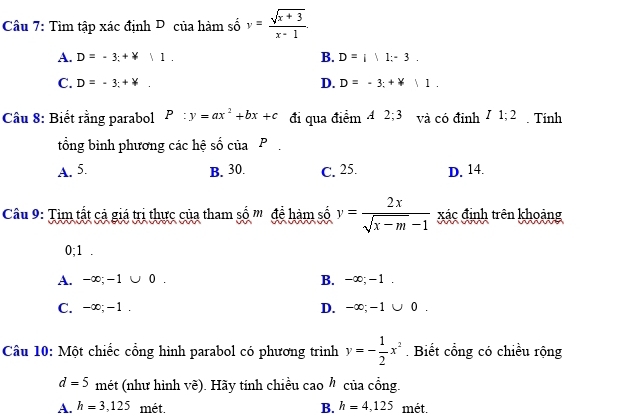 Tìm tập xác định D của hàm số y= (sqrt(x+3))/x-1 
A. D=-3;+forall |1. B. D=i|1;-3.
D.
C. D=-3:+downarrow. D=-3;+forall |1. 
Câu 8: Biết rằng parabol P:y=ax^2+bx+c đi qua điểm 4 2; 3 và có đỉnh 7 1; 2. Tính
tổng bình phương các hệ số của P.
A. 5. B. 30. C. 25. D. 14.
Câu 9: Tìm tắt cả giá trị thực của tham số '' đề hàm số y= 2x/sqrt(x-m)-1  xác định trên khoảng
0; 1.
A. -∞; -1 ∪ 0 . B. -∞; -1.
C. -∞; -1. D. -∞; - 1  | 0 .
Câu 10: Một chiếc cổng hình parabol có phương trình y=- 1/2 x^2. Biết cổng có chiều rộng
d=5 mét (như hình vẽ). Hãy tính chiều cao của cổng.
A. h=3,125 mét. B. h=4,125 mét.