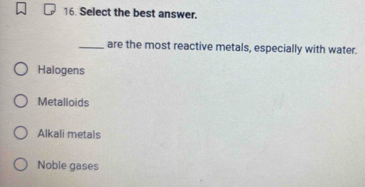 Select the best answer.
_are the most reactive metals, especially with water.
Halogens
Metalloids
Alkali metals
Noble gases