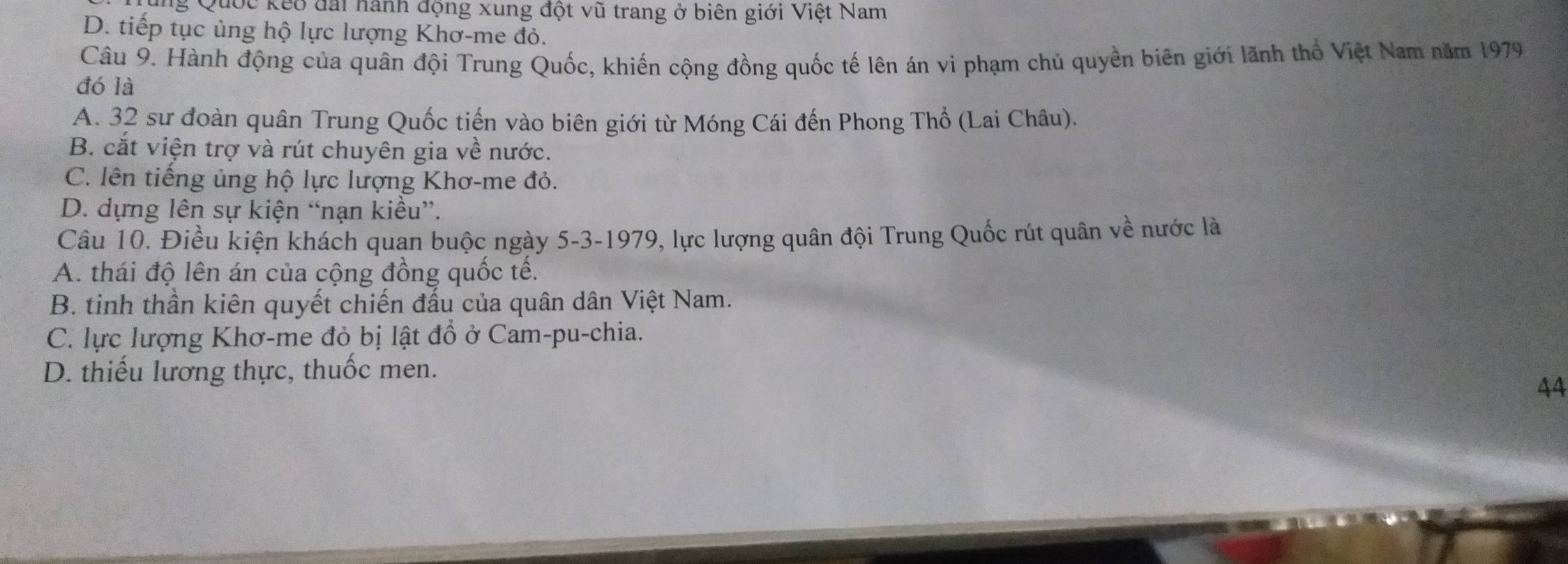 ng Quốc kếo đấi hành động xung đột vũ trang ở biên giới Việt Nam
D. tiếp tục ủng hộ lực lượng Khơ-me đỏ.
Câu 9. Hành động của quân đội Trung Quốc, khiến cộng đồng quốc tế lên án vi phạm chủ quyền biên giới lãnh thổ Việt Nam năm 1979
đó là
A. 32 sư đoàn quân Trung Quốc tiến vào biên giới từ Móng Cái đến Phong Thổ (Lai Châu).
B. cắt viện trợ và rút chuyên gia về nước.
C. lên tiếng ủng hộ lực lượng Khơ-me đỏ.
D. dựng lên sự kiện “nạn kiều”.
Câu 10. Điều kiện khách quan buộc ngày 5-3-1979, lực lượng quân đội Trung Quốc rút quân về nước là
A. thái độ lên án của cộng đồng quốc tế.
B. tinh thần kiên quyết chiến đấu của quân dân Việt Nam.
C. lực lượng Khơ-me đỏ bị lật đồ ở Cam-pu-chia.
D. thiếu lương thực, thuốc men.
44