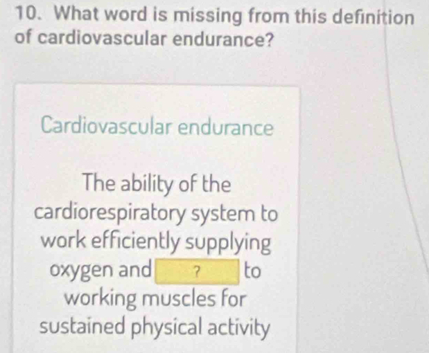 What word is missing from this definition
of cardiovascular endurance?
Cardiovascular endurance
The ability of the
cardiorespiratory system to
work efficiently supplying
oxygen and ? to
working muscles for
sustained physical activity