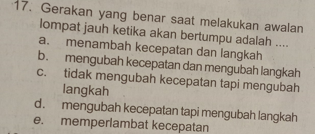 Gerakan yang benar saat melakukan awalan
lompat jauh ketika akan bertumpu adalah ....
a. menambah kecepatan dan langkah
b. mengubah kecepatan dan mengubah langkah
c. tidak mengubah kecepatan tapi mengubah
langkah
d. mengubah kecepatan tapi mengubah langkah
e. memperlambat kecepatan