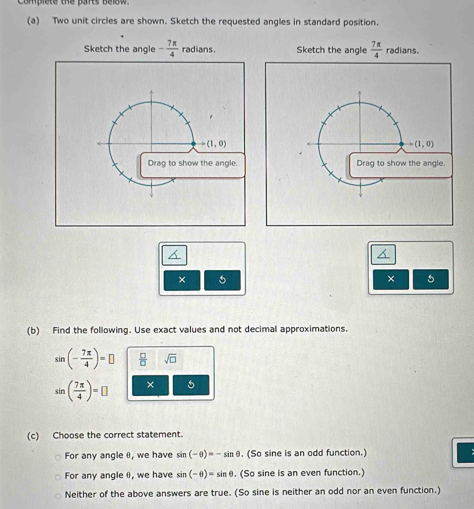 Complete the parts below.
(a) Two unit circles are shown. Sketch the requested angles in standard position.
Sketch the angle - 7π /4  radians. Sketch the angle  7π /4  radians.
*
(1,0)
to (1,0)
Drag to show the angle. Drag to show the angle.
×
× 5
(b) Find the following. Use exact values and not decimal approximations.
sin (- 7π /4 )=□  □ /□   sqrt(□ )
sin ( 7π /4 )=□ × 5
(c) Choose the correct statement.
For any angle θ, we have sin (-θ )=-sin θ. (So sine is an odd function.)
For any angle θ, we have sin (-θ )=sin θ. (So sine is an even function.)
Neither of the above answers are true. (So sine is neither an odd nor an even function.)