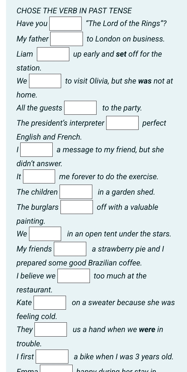 CHOSE THE VERB IN PAST TENSE 
Have you □ “The Lord of the Rings”? 
My father .□ to London on business. 
Liam □ up early and set off for the 
station. 
We □ to visit Olivia, but she was not at 
home. 
All the guests □ to the party. 
The president’s interpreter □ perfect 
English and French. 
'□ a message to my friend, but she 
didn’t answer. 
It □ me forever to do the exercise. 
The children □ in a garden shed. 
The burglars □ off with a valuable 
painting. 
We □ in an open tent under the stars. 
My friends □ a strawberry pie and I 
prepared some good Brazilian coffee. 
I believe we □ too much at the 
restaurant. 
Kate □ on a sweater because she was 
feeling cold. 
They □ us a hand when we were in 
trouble. 
I first □ a bike when I was 3 years old. 
□ heppy during her ote y