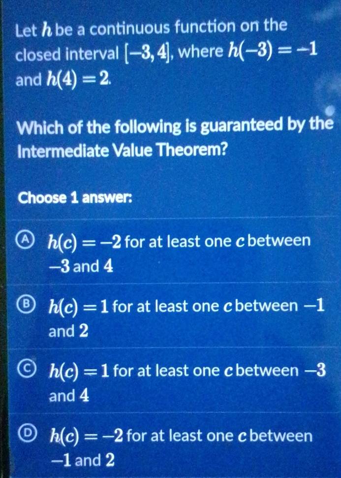 Let h be a continuous function on the
closed interval [-3,4] , where h(-3)=-1
and h(4)=2. 
Which of the following is guaranteed by the
Intermediate Value Theorem?
Choose 1 answer:
h(c)=-2 for at least one c between
—3 and 4
h(c)=1 for at least one c between —1
and 2
h(c)=1 for at least one cbetween —3
and 4
h(c)=-2 for at least one cbetween
—1 and 2