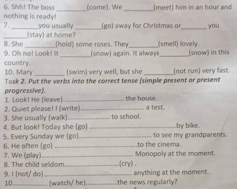 Shh! The boss _(come). We _(meet) him in an hour and 
nothing is ready! 
7. _you usually _(go) away for Christmas or_ you 
_(stay) at home? 
8. She _(hold) some roses. They_ (smell) lovely. 
9. Oh no! Look! It _(snow) again. It always_ (snow) in this 
country. 
10. Mary_ (swim) very well, but she _(not run) very fast. 
Task 2. Put the verbs into the correct tense (simple present or present 
progressive). 
1. Look! He (leave) _the house. 
2. Quiet please! I (write)._ a test. 
3. She usually (walk)_ to school. 
4. But look! Today she (go) _by bike. 
5. Every Sunday we (go)_ to see my grandparents. 
6. He often (go) _to the cinema. 
7. We (play)_ Monopoly at the moment. 
8. The child seldom _(cry) . 
9. I (not/ do)_ anything at the moment. 
10_ (watch/ he) _the news regularly?