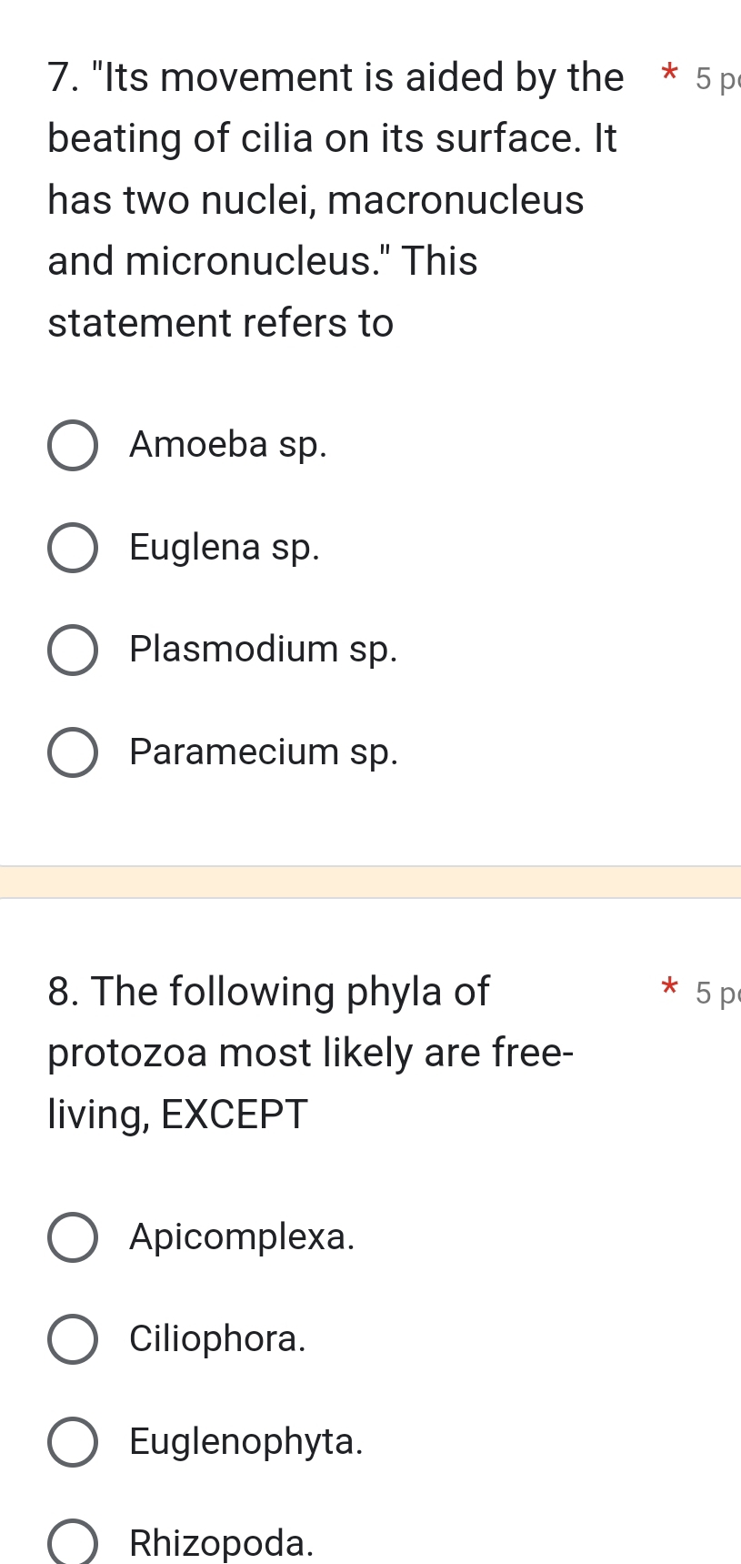 "Its movement is aided by the * 5 p
beating of cilia on its surface. It
has two nuclei, macronucleus
and micronucleus." This
statement refers to
Amoeba sp.
Euglena sp.
Plasmodium sp.
Paramecium sp
8. The following phyla of 5 p
protozoa most likely are free-
living, EXCEPT
Apicomplexa.
Ciliophora.
Euglenophyta.
Rhizopoda.