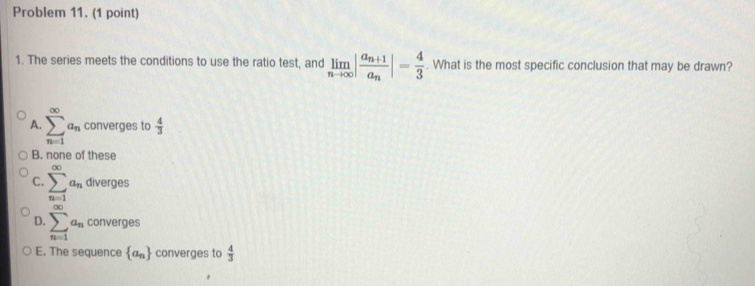 Problem 11. (1 point)
1. The series meets the conditions to use the ratio test, and limlimits _nto ∈fty |frac a_n+1a_n|= 4/3 . What is the most specific conclusion that may be drawn?
A. sumlimits _(n=1)^(∈fty)a_n converges to  4/3 
B. none of these
C. sumlimits _(n=1)^(∈fty)a_n diverges
D. sumlimits _(n=1)^(∈fty)a_n converges
E. The sequence  a_n converges to  4/3 