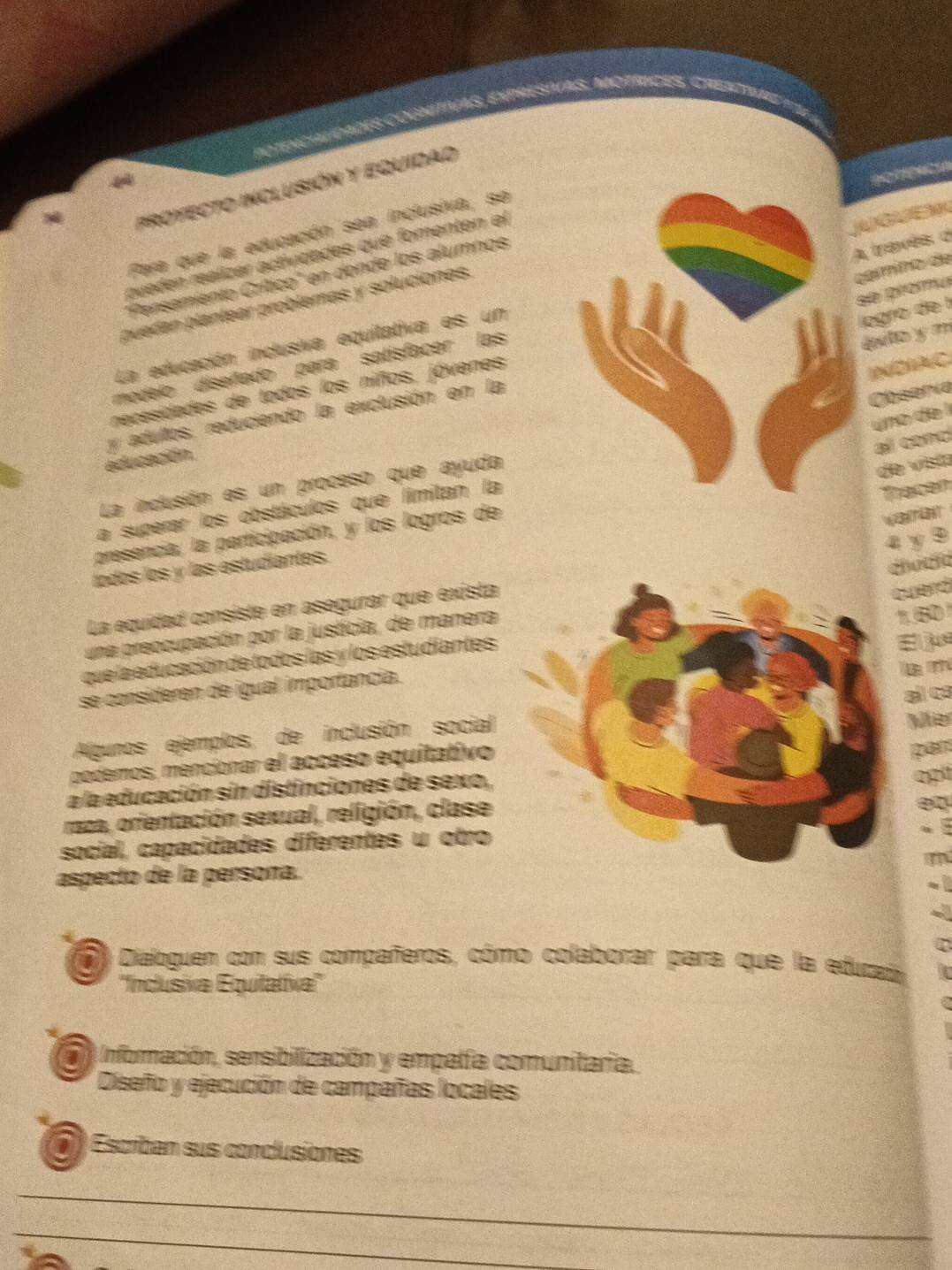 Potencialdades cognitivas, expresivas, motíicés, Cread 
POTICIA 
FroyECTO InClUSIón y EqUidad 
M 
Para que la educación sea inclusiva, se 
A travês d 
queden realizar actividiades que fomenten el 
camíno de 
"Persamiento Crítico' en donde los alumnos 
se promu 
puedan plantear problemas y soluciones. 
La educación inclusiva equitativa es un 
logró de l 
modelo diseñado para satisfacer las 
éulo y m 
necesidades de todos los niños, jóvenes 
IND 
y adultos, reduciendo la exclusión en la 
Dbserva 
educación 
La indusión es un proceso que ayuda 
a superar los obstáculos que limitan la 
presencia, la participación, y los logros de 
todos los y las estudiantes. 
26 a 
La equidad consiste en asegurar que exista 
a 
una preocupación por la justicia, de manera 
que la educación de todos las y los estudiantes 
se consideren de igual importancia. 
Algunos ejemplos, de inclusión social 
podemos, mencionar el acceso equitativo Ve 
a la educación sin distinciones de sexo, 

raza, orientación sexual, religión, clase 
social, capacidades diferentes u otro 
aspecto de la persona. 
Dialoguen con sus compañeros, cómo colaborar para que la edutaa 
''Incusiva Equitalíxa'' 
y Infornación, sensibilización y empalfa comunitaria. 
Diseño y ejecución de campañas locales 
a Escriban sus conclusiones 
_ 
_