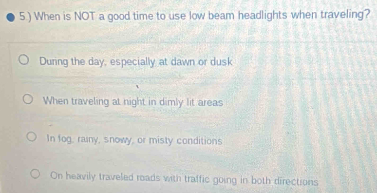 5.) When is NOT a good time to use low beam headlights when traveling?
During the day, especially at dawn or dusk
When traveling at night in dimly lit areas
In fog, rainy, snowy, or misty conditions
On heavily traveled roads with traffic going in both directions