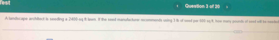 Test Question 3 of 20 
A landscape architect is seeding a 2400-sq ft lawn. If the seed manufacturer recommends using 3 lb of seed per 600 sq ft, how many pounds of seed will be needed