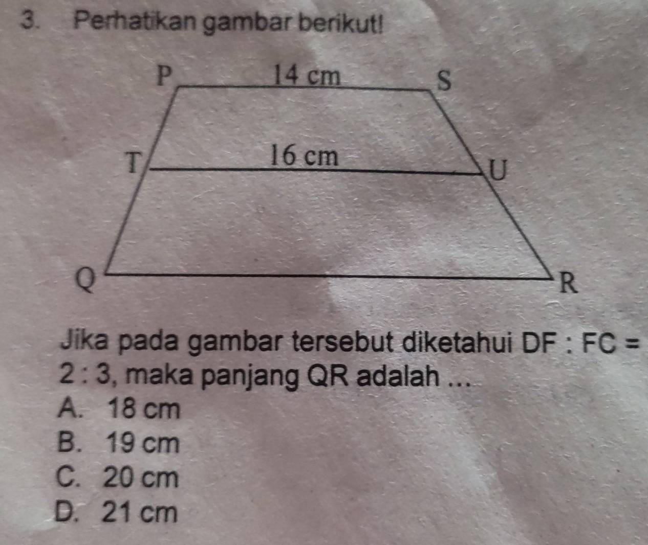 Perhatikan gambar berikut!
Jika pada gambar tersebut diketahui DF:FC=
2:3 , maka panjang QR adalah ...
A. 18 cm
B. 19 cm
C. 20 cm
D. 21 cm