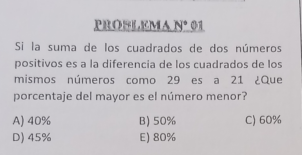 prorlema nº 01
Si la suma de los cuadrados de dos números
positivos es a la diferencia de los cuadrados de los
mismos números como 29 es a 21 ¿Que
porcentaje del mayor es el número menor?
A) 40% B) 50% C) 60%
D) 45% E) 80%